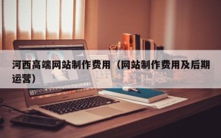 德阳河西高端网站制作费用（网站制作费用及后期运营）