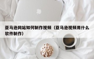 德阳亚马逊网站如何制作视频（亚马逊视频用什么软件制作）