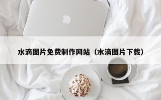 德阳水滴图片免费制作网站（水滴图片下载）